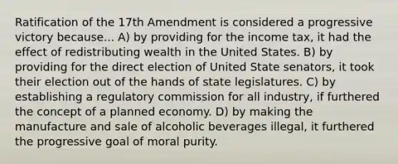 Ratification of the 17th Amendment is considered a progressive victory because... A) by providing for the income tax, it had the effect of redistributing wealth in the United States. B) by providing for the direct election of United State senators, it took their election out of the hands of state legislatures. C) by establishing a regulatory commission for all industry, if furthered the concept of a planned economy. D) by making the manufacture and sale of alcoholic beverages illegal, it furthered the progressive goal of moral purity.