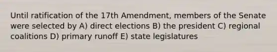 Until ratification of the 17th Amendment, members of the Senate were selected by A) direct elections B) the president C) regional coalitions D) primary runoff E) state legislatures