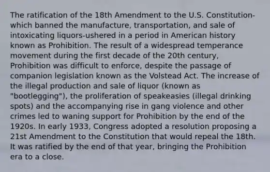 The ratification of the 18th Amendment to the U.S. Constitution-which banned the manufacture, transportation, and sale of intoxicating liquors-ushered in a period in American history known as Prohibition. The result of a widespread temperance movement during the first decade of the 20th century, Prohibition was difficult to enforce, despite the passage of companion legislation known as the Volstead Act. The increase of the illegal production and sale of liquor (known as "bootlegging"), the proliferation of speakeasies (illegal drinking spots) and the accompanying rise in gang violence and other crimes led to waning support for Prohibition by the end of the 1920s. In early 1933, Congress adopted a resolution proposing a 21st Amendment to the Constitution that would repeal the 18th. It was ratified by the end of that year, bringing the Prohibition era to a close.