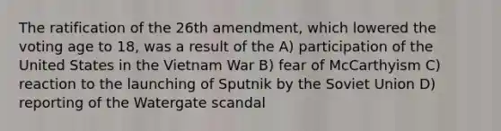 The ratification of the 26th amendment, which lowered the voting age to 18, was a result of the A) participation of the United States in the Vietnam War B) fear of McCarthyism C) reaction to the launching of Sputnik by the Soviet Union D) reporting of the Watergate scandal