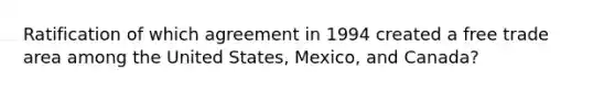 Ratification of which agreement in 1994 created a free trade area among the United States, Mexico, and Canada?