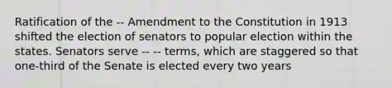 Ratification of the -- Amendment to the Constitution in 1913 shifted the election of senators to popular election within the states. Senators serve -- -- terms, which are staggered so that one-third of the Senate is elected every two years