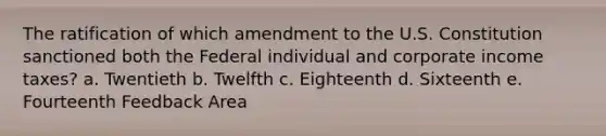 The ratification of which amendment to the U.S. Constitution sanctioned both the Federal individual and corporate income taxes? a. Twentieth b. Twelfth c. Eighteenth d. Sixteenth e. Fourteenth Feedback Area