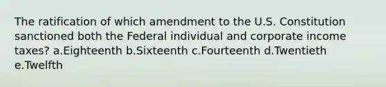 The ratification of which amendment to the U.S. Constitution sanctioned both the Federal individual and corporate income taxes? a.Eighteenth b.Sixteenth c.Fourteenth d.Twentieth e.Twelfth