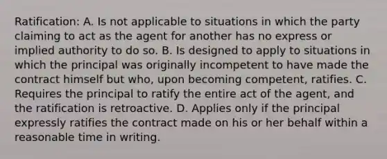 Ratification: A. Is not applicable to situations in which the party claiming to act as the agent for another has no express or implied authority to do so. B. Is designed to apply to situations in which the principal was originally incompetent to have made the contract himself but who, upon becoming competent, ratifies. C. Requires the principal to ratify the entire act of the agent, and the ratification is retroactive. D. Applies only if the principal expressly ratifies the contract made on his or her behalf within a reasonable time in writing.