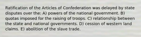 Ratification of the Articles of Confederation was delayed by state disputes over the: A) powers of the national government. B) quotas imposed for the raising of troops. C) relationship between the state and national governments. D) cession of western land claims. E) abolition of the slave trade.