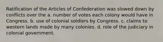 Ratification of the Articles of Confederation was slowed down by conflicts over the a. number of votes each colony would have in Congress. b. use of colonial soldiers by Congress. c. claims to western lands made by many colonies. d. role of the judiciary in colonial government.