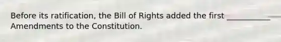 Before its ratification, the Bill of Rights added the first ___________ Amendments to the Constitution.