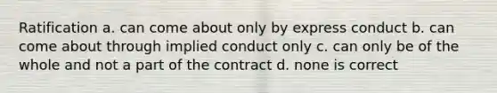 Ratification a. can come about only by express conduct b. can come about through implied conduct only c. can only be of the whole and not a part of the contract d. none is correct