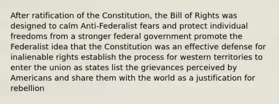 After ratification of the Constitution, the Bill of Rights was designed to calm Anti-Federalist fears and protect individual freedoms from a stronger federal government promote the Federalist idea that the Constitution was an effective defense for inalienable rights establish the process for western territories to enter the union as states list the grievances perceived by Americans and share them with the world as a justification for rebellion