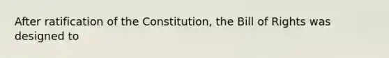 After ratification of the Constitution, the Bill of Rights was designed to