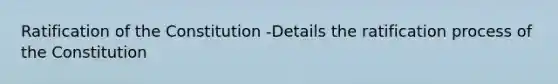 Ratification of the Constitution -Details the ratification process of the Constitution