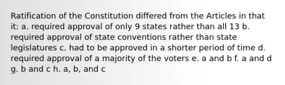 Ratification of the Constitution differed from the Articles in that it: a. required approval of only 9 states rather than all 13 b. required approval of state conventions rather than state legislatures c. had to be approved in a shorter period of time d. required approval of a majority of the voters e. a and b f. a and d g. b and c h. a, b, and c