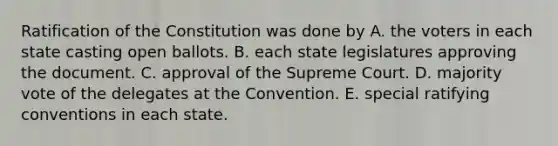 Ratification of the Constitution was done by A. the voters in each state casting open ballots. B. each state legislatures approving the document. C. approval of the Supreme Court. D. majority vote of the delegates at the Convention. E. special ratifying conventions in each state.