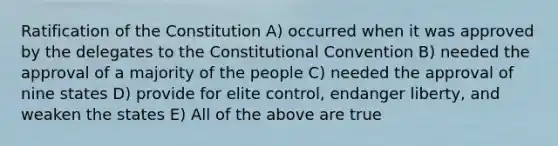 Ratification of the Constitution A) occurred when it was approved by the delegates to <a href='https://www.questionai.com/knowledge/knd5xy61DJ-the-constitutional-convention' class='anchor-knowledge'>the constitutional convention</a> B) needed the approval of a majority of the people C) needed the approval of nine states D) provide for elite control, endanger liberty, and weaken the states E) All of the above are true