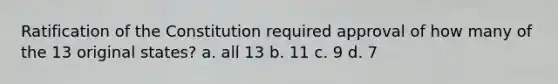 Ratification of the Constitution required approval of how many of the 13 original states? a. all 13 b. 11 c. 9 d. 7