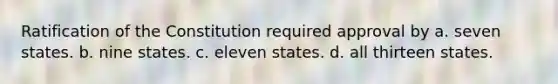 Ratification of the Constitution required approval by a. seven states. b. nine states. c. eleven states. d. all thirteen states.