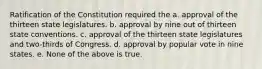 Ratification of the Constitution required the a. approval of the thirteen state legislatures. b. approval by nine out of thirteen state conventions. c. approval of the thirteen state legislatures and two-thirds of Congress. d. approval by popular vote in nine states. e. None of the above is true.