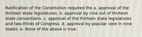 Ratification of the Constitution required the a. approval of the thirteen state legislatures. b. approval by nine out of thirteen state conventions. c. approval of the thirteen state legislatures and two-thirds of Congress. d. approval by popular vote in nine states. e. None of the above is true.