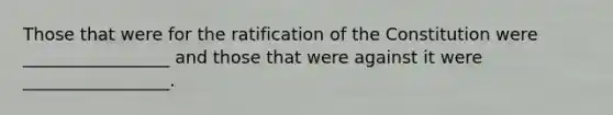 Those that were for the ratification of the Constitution were _________________ and those that were against it were _________________.