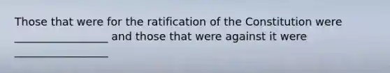 Those that were for the ratification of the Constitution were _________________ and those that were against it were _________________