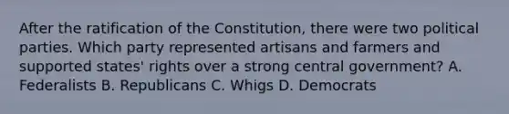 After the ratification of the Constitution, there were two political parties. Which party represented artisans and farmers and supported states' rights over a strong central government? A. Federalists B. Republicans C. Whigs D. Democrats