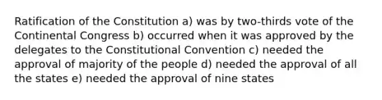 Ratification of the Constitution a) was by two-thirds vote of the Continental Congress b) occurred when it was approved by the delegates to the Constitutional Convention c) needed the approval of majority of the people d) needed the approval of all the states e) needed the approval of nine states