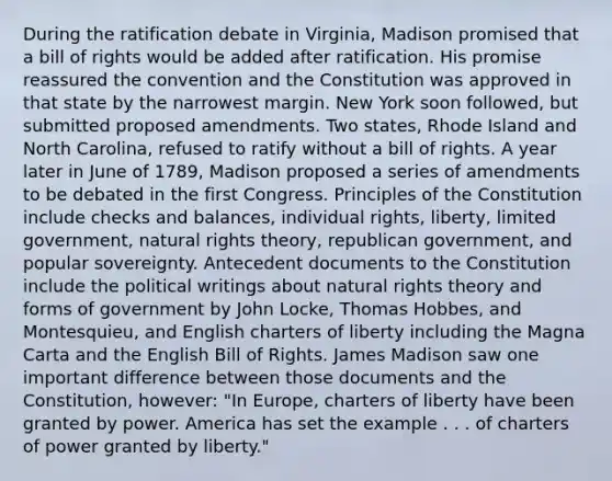 During the ratification debate in Virginia, Madison promised that a bill of rights would be added after ratification. His promise reassured the convention and the Constitution was approved in that state by the narrowest margin. New York soon followed, but submitted proposed amendments. Two states, Rhode Island and North Carolina, refused to ratify without a bill of rights. A year later in June of 1789, Madison proposed a series of amendments to be debated in the first Congress. Principles of the Constitution include checks and balances, individual rights, liberty, limited government, natural rights theory, republican government, and popular sovereignty. Antecedent documents to the Constitution include the political writings about natural rights theory and forms of government by John Locke, Thomas Hobbes, and Montesquieu, and English charters of liberty including the Magna Carta and the English Bill of Rights. James Madison saw one important difference between those documents and the Constitution, however: "In Europe, charters of liberty have been granted by power. America has set the example . . . of charters of power granted by liberty."