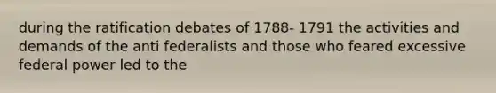 during the ratification debates of 1788- 1791 the activities and demands of the anti federalists and those who feared excessive federal power led to the