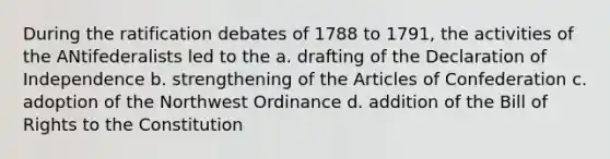 During the ratification debates of 1788 to 1791, the activities of the ANtifederalists led to the a. drafting of the Declaration of Independence b. strengthening of the Articles of Confederation c. adoption of the Northwest Ordinance d. addition of the Bill of Rights to the Constitution