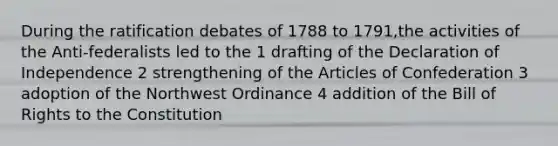 During the ratification debates of 1788 to 1791,the activities of the Anti-federalists led to the 1 drafting of the Declaration of Independence 2 strengthening of the Articles of Confederation 3 adoption of the Northwest Ordinance 4 addition of the Bill of Rights to the Constitution