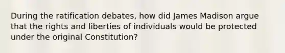 During the ratification debates, how did James Madison argue that the rights and liberties of individuals would be protected under the original Constitution?