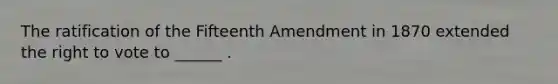 The ratification of the Fifteenth Amendment in 1870 extended the right to vote to ______ .