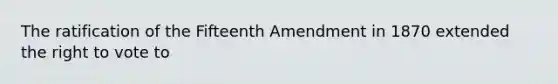 The ratification of the Fifteenth Amendment in 1870 extended the right to vote to