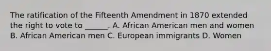 The ratification of the Fifteenth Amendment in 1870 extended the right to vote to ______. A. African American men and women B. African American men C. European immigrants D. Women