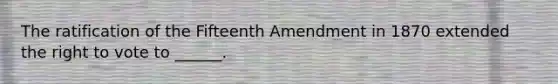 The ratification of the Fifteenth Amendment in 1870 extended the right to vote to ______.