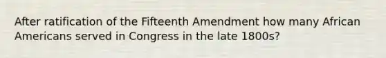 After ratification of the Fifteenth Amendment how many <a href='https://www.questionai.com/knowledge/kktT1tbvGH-african-americans' class='anchor-knowledge'>african americans</a> served in Congress in the late 1800s?