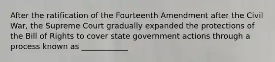 After the ratification of the Fourteenth Amendment after the Civil War, the Supreme Court gradually expanded the protections of the Bill of Rights to cover state government actions through a process known as ____________