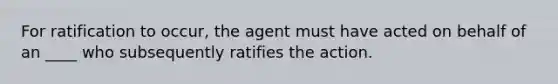 For ratification to occur, the agent must have acted on behalf of an ____ who subsequently ratifies the action.