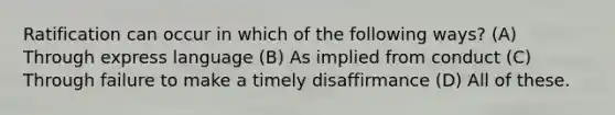 Ratification can occur in which of the following ways? (A) Through express language (B) As implied from conduct (C) Through failure to make a timely disaffirmance (D) All of these.