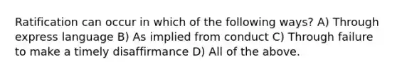 Ratification can occur in which of the following ways? A) Through express language B) As implied from conduct C) Through failure to make a timely disaffirmance D) All of the above.