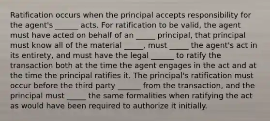 Ratification occurs when the principal accepts responsibility for the agent's ______ acts. For ratification to be valid, the agent must have acted on behalf of an _____ principal, that principal must know all of the material _____, must _____ the agent's act in its entirety, and must have the legal ______ to ratify the transaction both at the time the agent engages in the act and at the time the principal ratifies it. The principal's ratification must occur before the third party ______ from the transaction, and the principal must _____ the same formalities when ratifying the act as would have been required to authorize it initially.