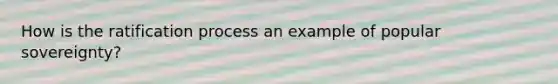 How is the ratification process an example of popular sovereignty?