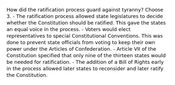 How did the ratification process guard against tyranny? Choose 3. - The ratification process allowed state legislatures to decide whether the Constitution should be ratified. This gave the states an equal voice in the process. - Voters would elect representatives to special Constitutional Conventions. This was done to prevent state officials from voting to keep their own power under the Articles of Confederation. - Article VII of the Constitution specified that only nine of the thirteen states would be needed for ratification. - The addition of a Bill of Rights early in the process allowed later states to reconsider and later ratify the Constitution.