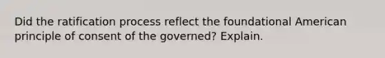 Did the ratification process reflect the foundational American principle of consent of the governed? Explain.