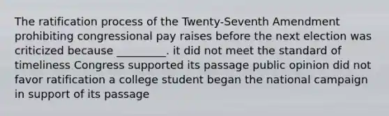 The ratification process of the Twenty-Seventh Amendment prohibiting congressional pay raises before the next election was criticized because _________. it did not meet the standard of timeliness Congress supported its passage public opinion did not favor ratification a college student began the national campaign in support of its passage