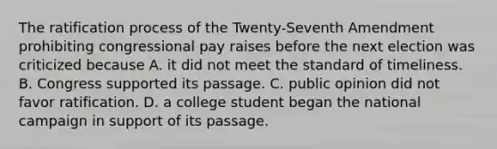 The ratification process of the Twenty-Seventh Amendment prohibiting congressional pay raises before the next election was criticized because A. it did not meet the standard of timeliness. B. Congress supported its passage. C. public opinion did not favor ratification. D. a college student began the national campaign in support of its passage.