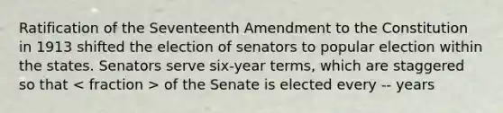 Ratification of the Seventeenth Amendment to the Constitution in 1913 shifted the election of senators to popular election within the states. Senators serve six-year terms, which are staggered so that of the Senate is elected every -- years