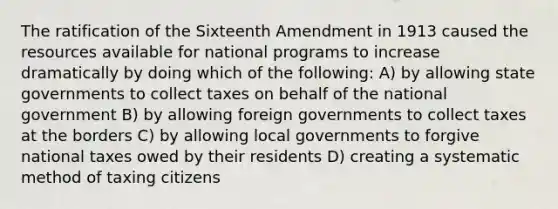 The ratification of the Sixteenth Amendment in 1913 caused the resources available for national programs to increase dramatically by doing which of the following: A) by allowing state governments to collect taxes on behalf of the national government B) by allowing foreign governments to collect taxes at the borders C) by allowing local governments to forgive national taxes owed by their residents D) creating a systematic method of taxing citizens