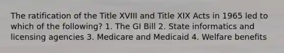 The ratification of the Title XVIII and Title XIX Acts in 1965 led to which of the following? 1. The GI Bill 2. State informatics and licensing agencies 3. Medicare and Medicaid 4. Welfare benefits